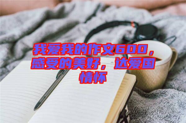 我愛我的作文600，感受的美好，達(dá)愛國情懷