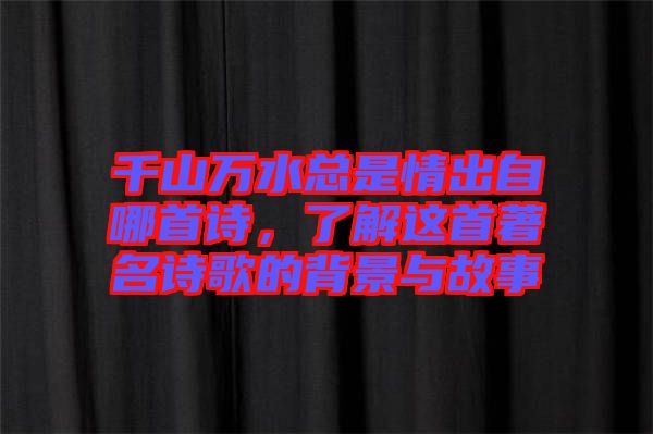 千山萬水總是情出自哪首詩，了解這首著名詩歌的背景與故事