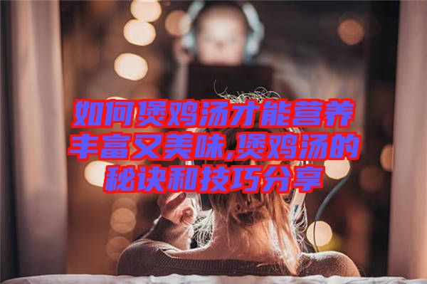 如何煲雞湯才能營養(yǎng)豐富又美味,煲雞湯的秘訣和技巧分享