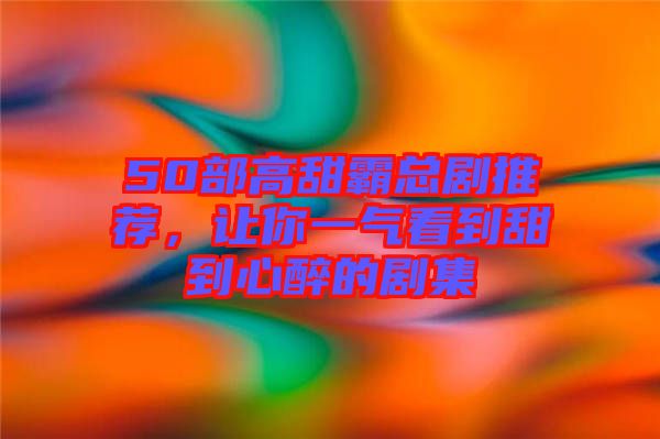 50部高甜霸總劇推薦，讓你一氣看到甜到心醉的劇集