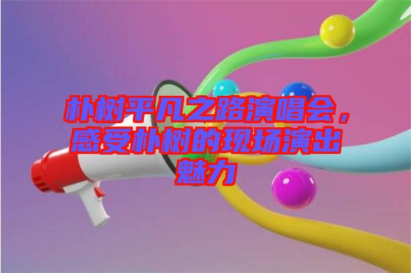 樸樹平凡之路演唱會(huì)，感受樸樹的現(xiàn)場演出魅力