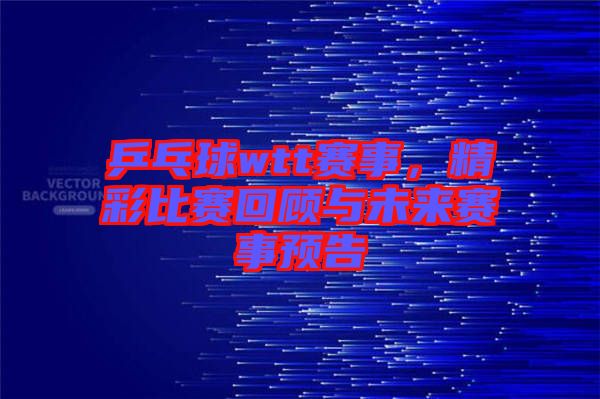 乒乓球wtt賽事，精彩比賽回顧與未來賽事預告