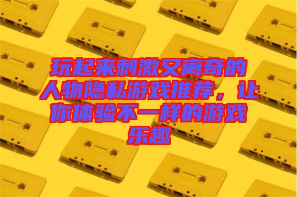 玩起來刺激又離奇的人物隱私游戲推薦，讓你體驗不一樣的游戲樂趣