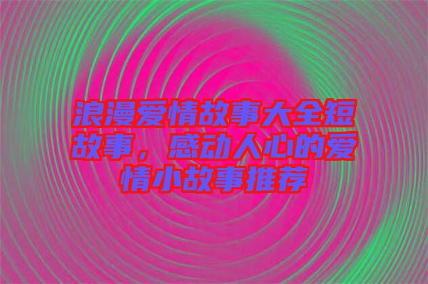 浪漫愛情故事大全短故事，感動人心的愛情小故事推薦