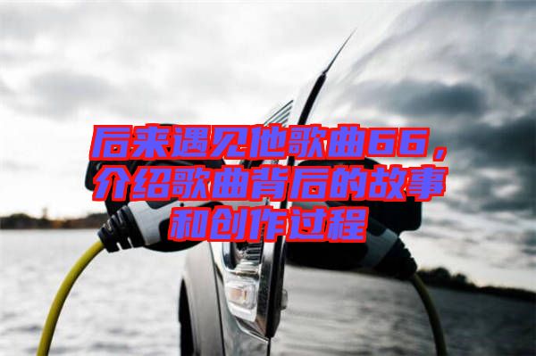 后來遇見他歌曲66，介紹歌曲背后的故事和創(chuàng)作過程