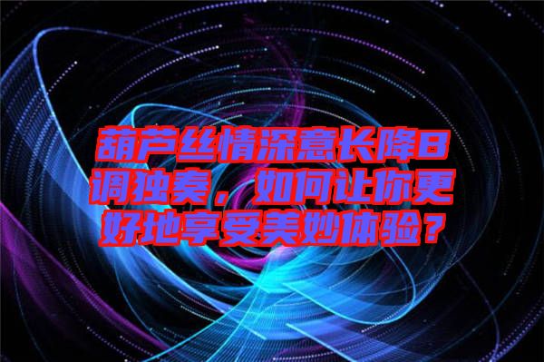 葫蘆絲情深意長降B調獨奏，如何讓你更好地享受美妙體驗？