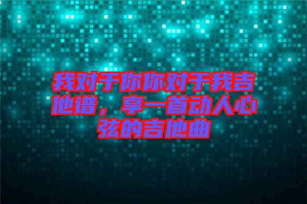 我對于你你對于我吉他譜，享一首動人心弦的吉他曲