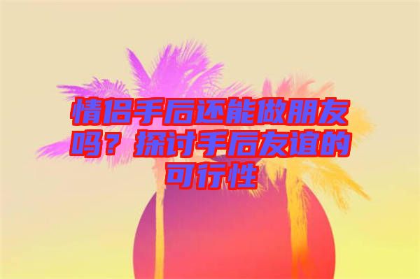 情侶手后還能做朋友嗎？探討手后友誼的可行性