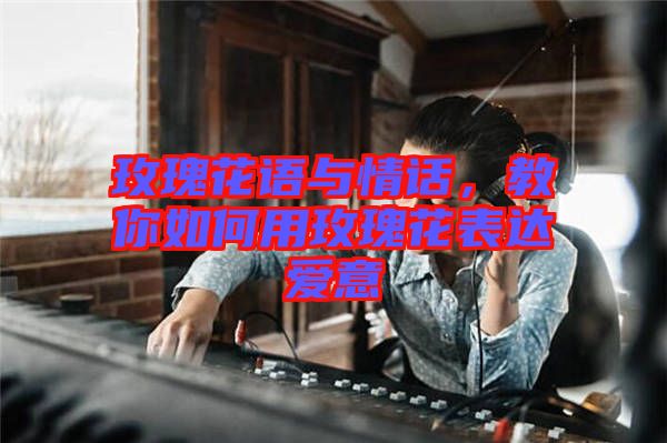 玫瑰花語與情話，教你如何用玫瑰花表達愛意