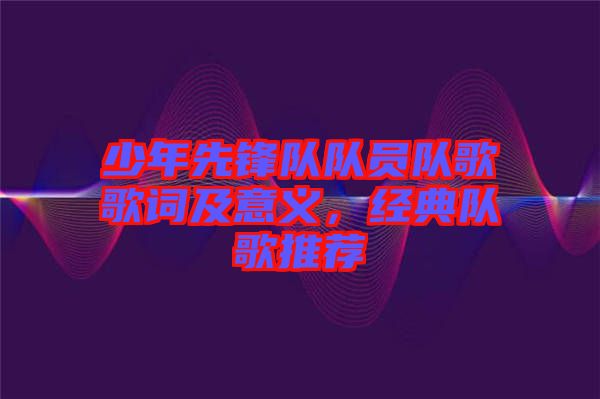 少年先鋒隊(duì)隊(duì)員隊(duì)歌歌詞及意義，經(jīng)典隊(duì)歌推薦