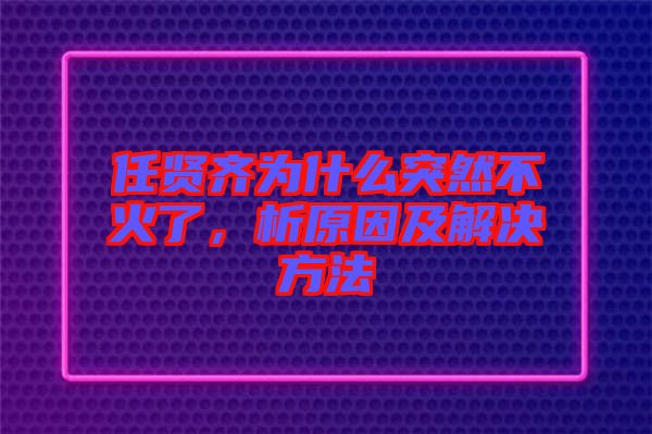 任賢齊為什么突然不火了，析原因及解決方法