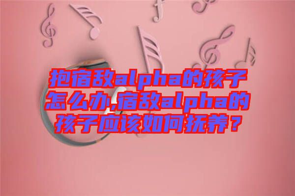 抱宿敵alpha的孩子怎么辦,宿敵alpha的孩子應該如何撫養(yǎng)？