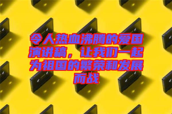 令人熱血沸騰的愛國演講稿，讓我們一起為祖國的繁榮和發(fā)展而戰(zhàn)