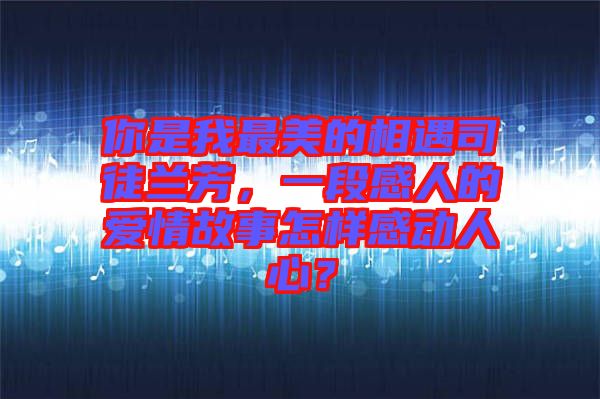 你是我最美的相遇司徒蘭芳，一段感人的愛(ài)情故事怎樣感動(dòng)人心？