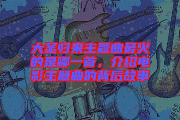 大圣歸來主題曲最火的是哪一首，介紹電影主題曲的背后故事