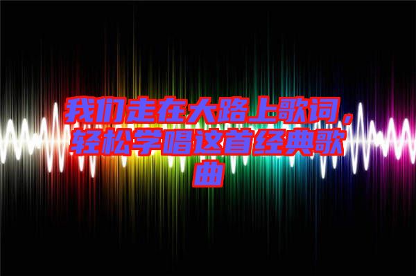 我們走在大路上歌詞，輕松學唱這首經(jīng)典歌曲