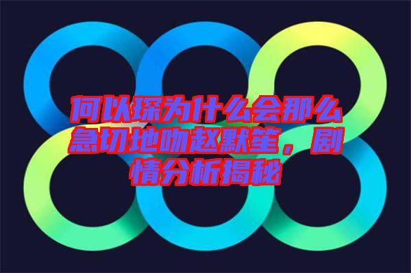 何以琛為什么會那么急切地吻趙默笙，劇情分析揭秘