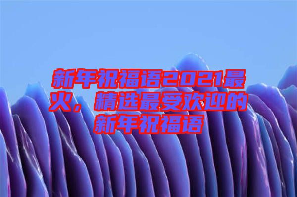 新年祝福語(yǔ)2021最火，精選最受歡迎的新年祝福語(yǔ)