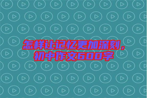 怎樣讓記憶更加深刻，初中作文600字