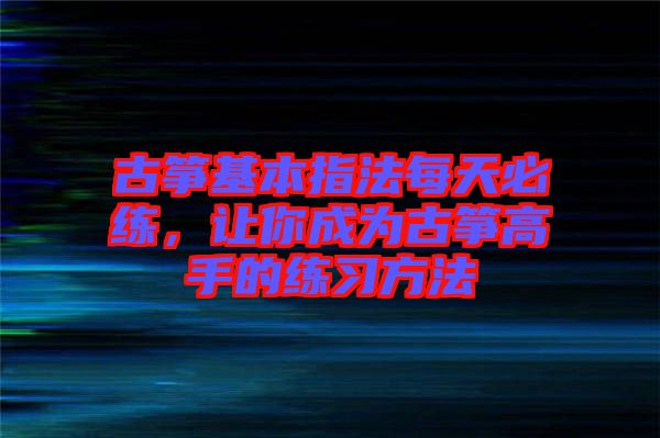 古箏基本指法每天必練，讓你成為古箏高手的練習(xí)方法