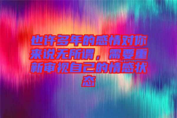 也許多年的感情對你來說無所謂，需要重新審視自己的情感狀態(tài)