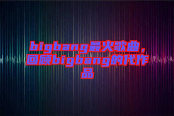 bigbang最火歌曲，回顧bigbang的代作品