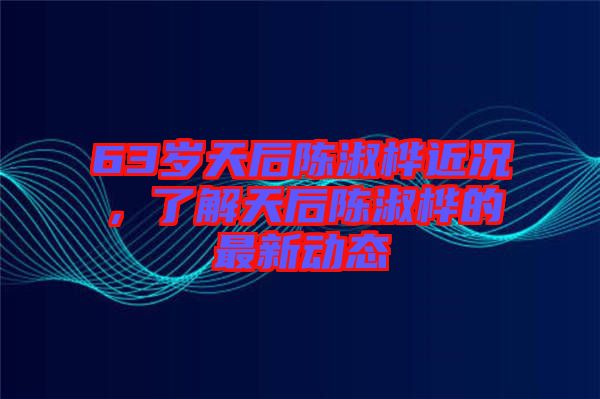 63歲天后陳淑樺近況，了解天后陳淑樺的最新動態(tài)