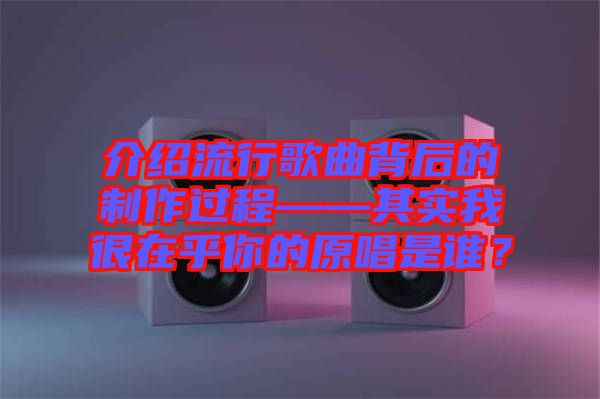 介紹流行歌曲背后的制作過程——其實(shí)我很在乎你的原唱是誰？