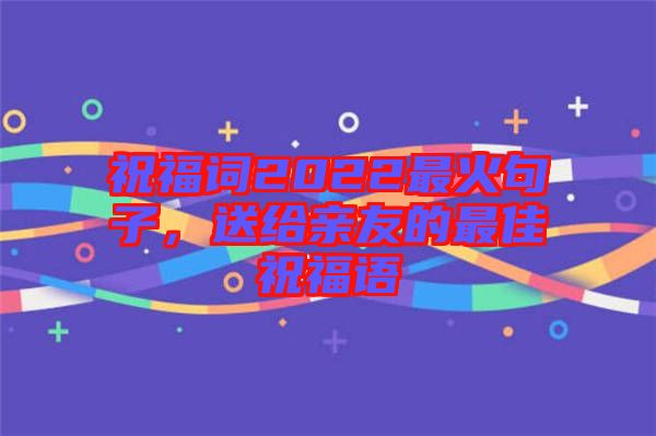 祝福詞2022最火句子，送給親友的最佳祝福語