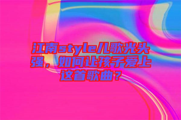 江南style兒歌光頭強，如何讓孩子愛上這首歌曲？