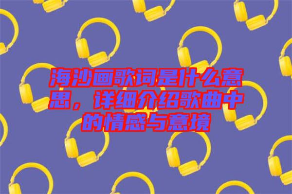 海沙畫歌詞是什么意思，詳細(xì)介紹歌曲中的情感與意境