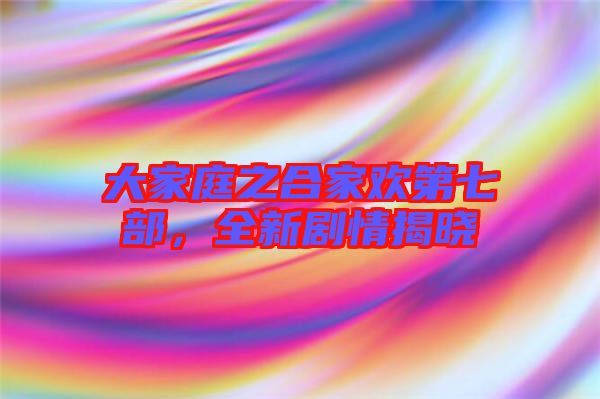 大家庭之合家歡第七部，全新劇情揭曉