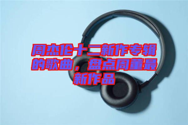 周杰倫十二新作專輯的歌曲，盤點(diǎn)周董最新作品