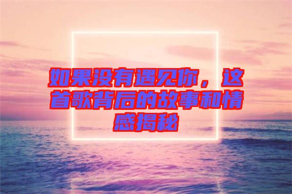 如果沒有遇見你，這首歌背后的故事和情感揭秘