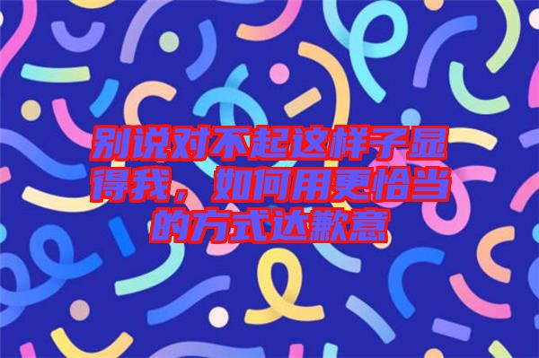 別說對不起這樣子顯得我，如何用更恰當?shù)姆绞竭_歉意