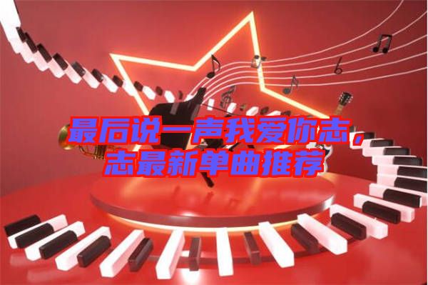 最后說一聲我愛你志，志最新單曲推薦