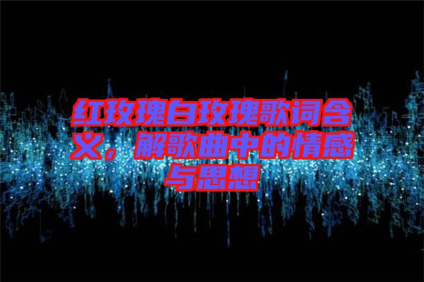 紅玫瑰白玫瑰歌詞含義，解歌曲中的情感與思想