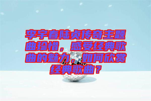 李宇春陸貞傳奇主題曲珍惜，感受經(jīng)典歌曲的魅力，如何欣賞經(jīng)典歌曲？