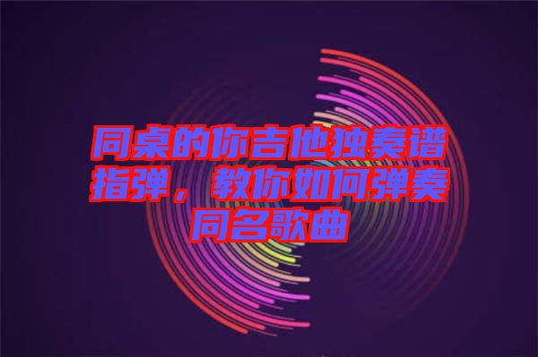 同桌的你吉他獨奏譜指彈，教你如何彈奏同名歌曲