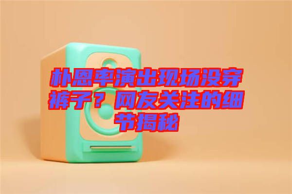 樸恩率演出現(xiàn)場(chǎng)沒(méi)穿褲子？網(wǎng)友關(guān)注的細(xì)節(jié)揭秘