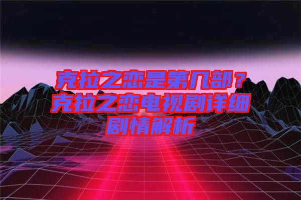 克拉之戀是第幾部？克拉之戀電視劇詳細(xì)劇情解析