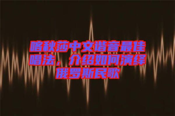 喀秋莎中文諧音最佳唱法，介紹如何演繹俄羅斯民歌