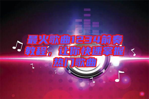 最火歌曲1234前奏教程，讓你快速掌握熱門歌曲