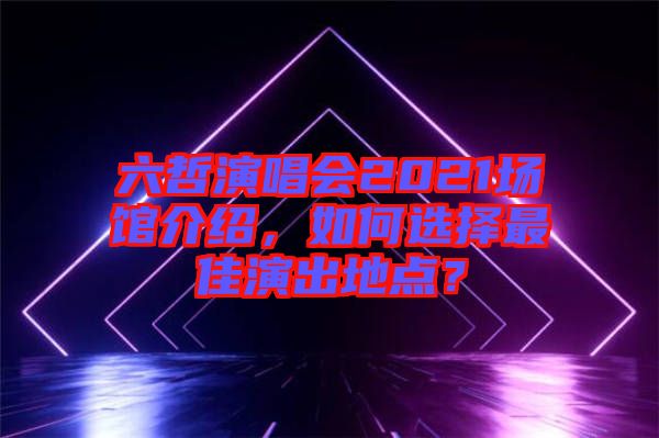 六哲演唱會(huì)2021場(chǎng)館介紹，如何選擇最佳演出地點(diǎn)？