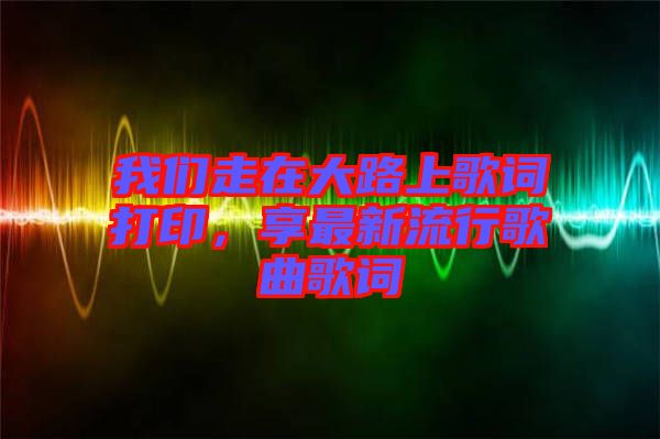 我們走在大路上歌詞打印，享最新流行歌曲歌詞