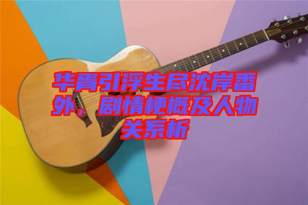 華胥引浮生盡沈岸番外，劇情梗概及人物關(guān)系析