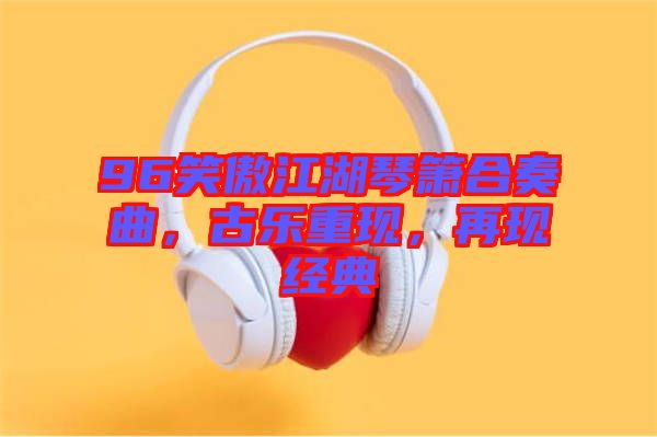 96笑傲江湖琴簫合奏曲，古樂(lè)重現(xiàn)，再現(xiàn)經(jīng)典