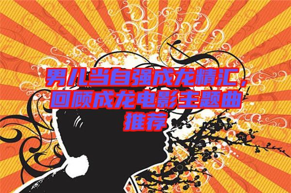 男兒當(dāng)自強(qiáng)成龍精匯，回顧成龍電影主題曲推薦