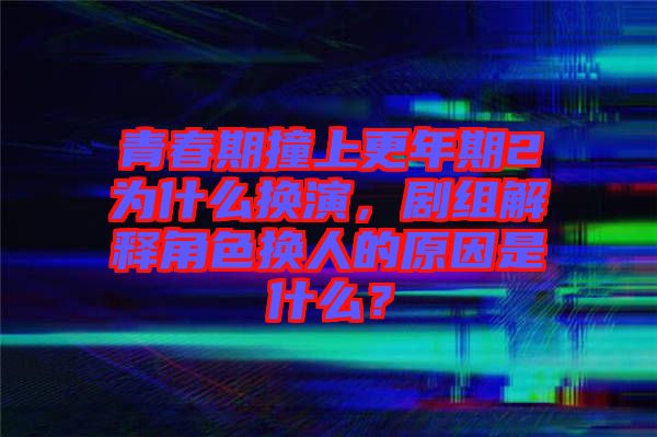 青春期撞上更年期2為什么換演，劇組解釋角色換人的原因是什么？