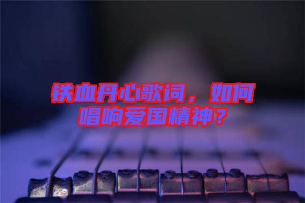 鐵血丹心歌詞，如何唱響愛國精神？